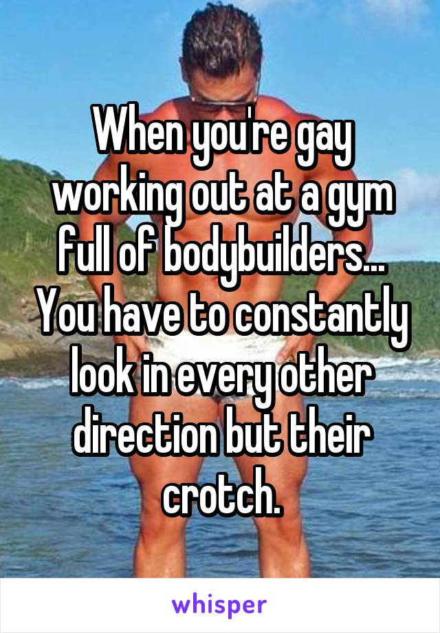 When you're gay working out at a gym full of bodybuilders... You have to constantly look in every other direction but their crotch.
