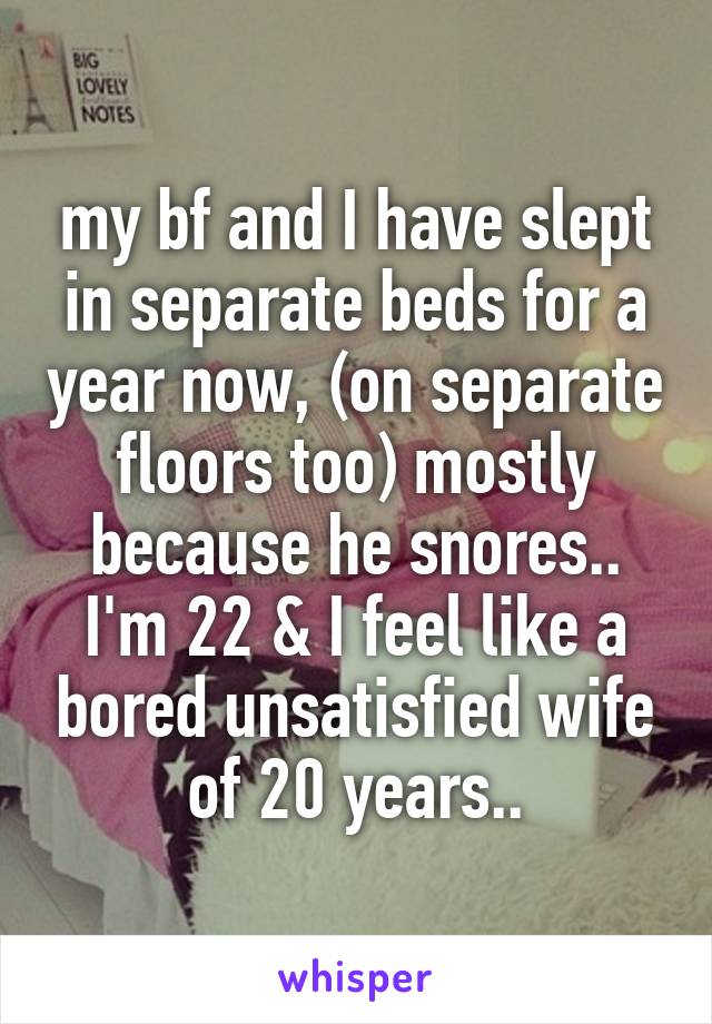 my bf and I have slept in separate beds for a year now, (on separate floors too) mostly because he snores.. I'm 22 & I feel like a bored unsatisfied wife of 20 years..