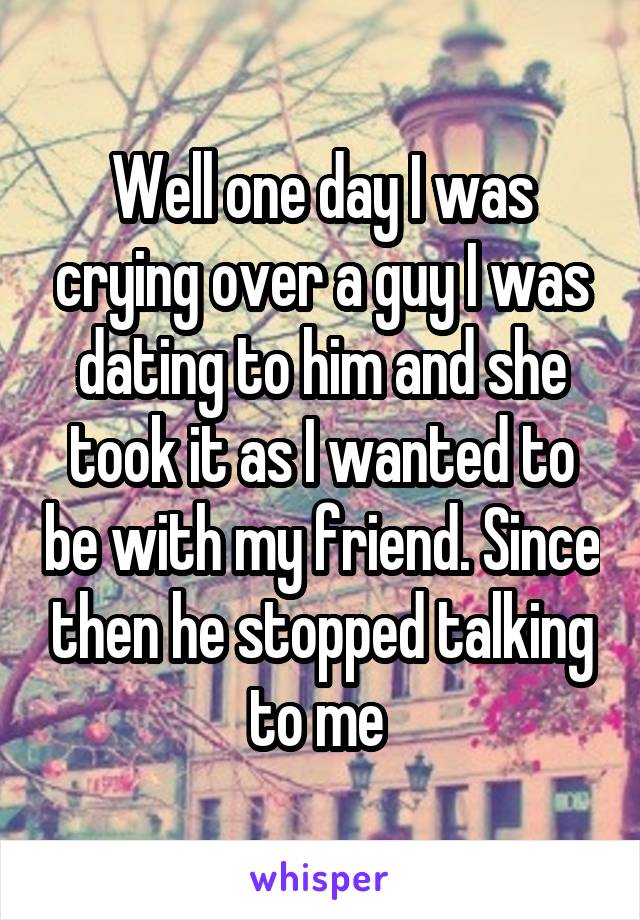 Well one day I was crying over a guy I was dating to him and she took it as I wanted to be with my friend. Since then he stopped talking to me 