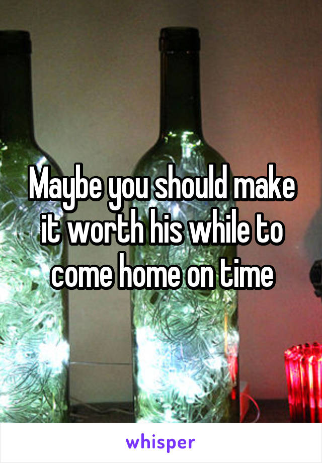 Maybe you should make it worth his while to come home on time