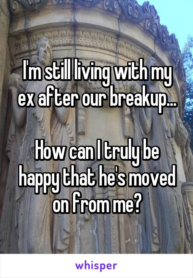 I'm still living with my ex after our breakup...

How can I truly be happy that he's moved on from me?