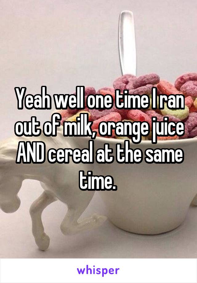 Yeah well one time I ran out of milk, orange juice AND cereal at the same time. 