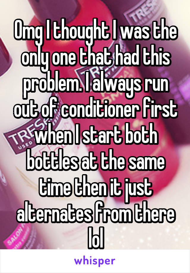 Omg I thought I was the only one that had this problem. I always run out of conditioner first when I start both bottles at the same time then it just alternates from there lol