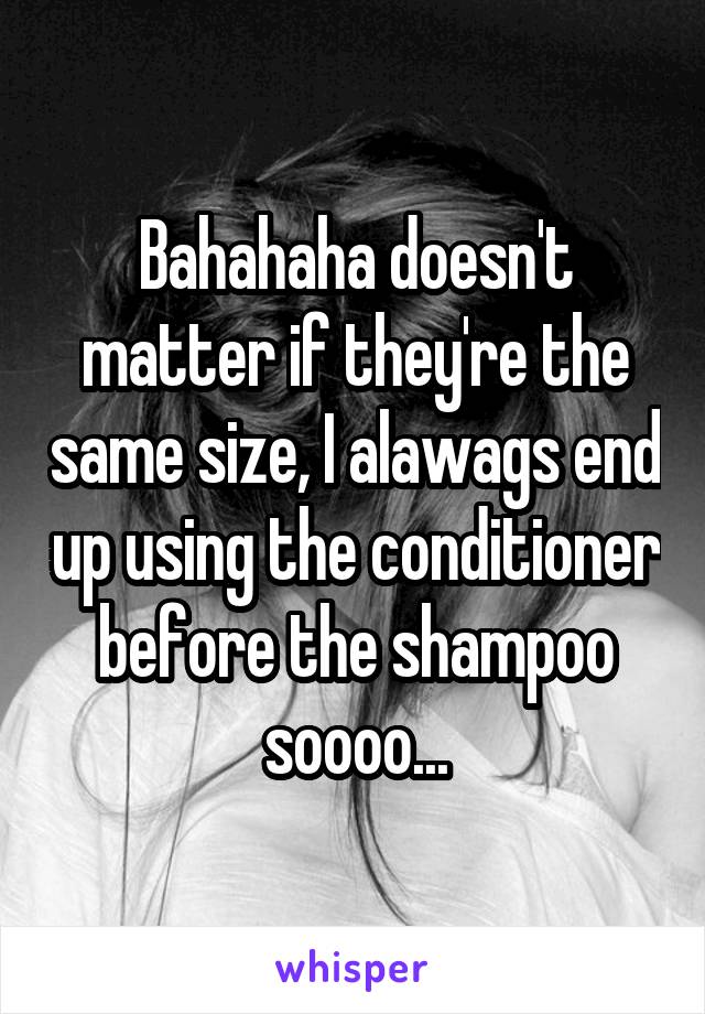 Bahahaha doesn't matter if they're the same size, I alawags end up using the conditioner before the shampoo soooo...