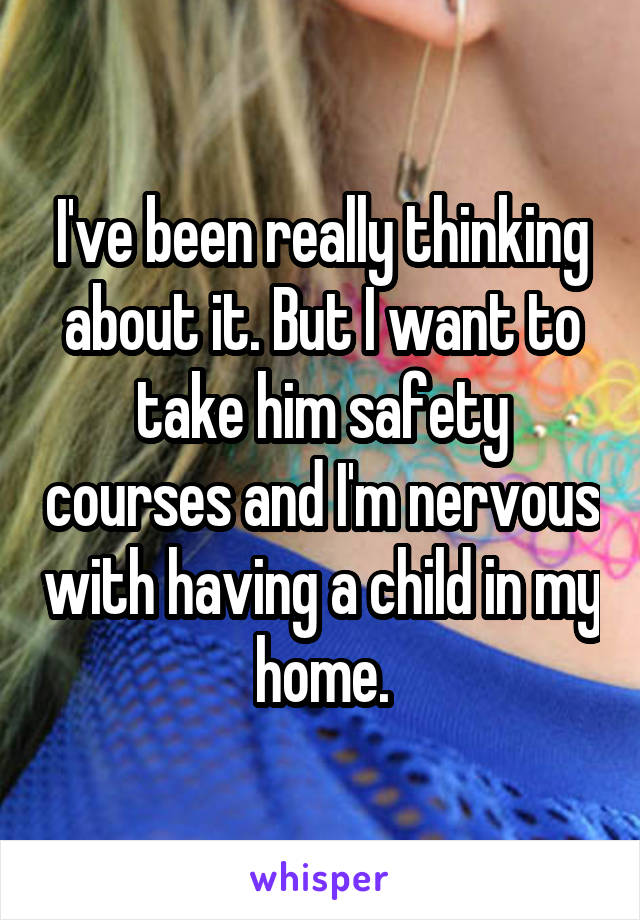 I've been really thinking about it. But I want to take him safety courses and I'm nervous with having a child in my home.