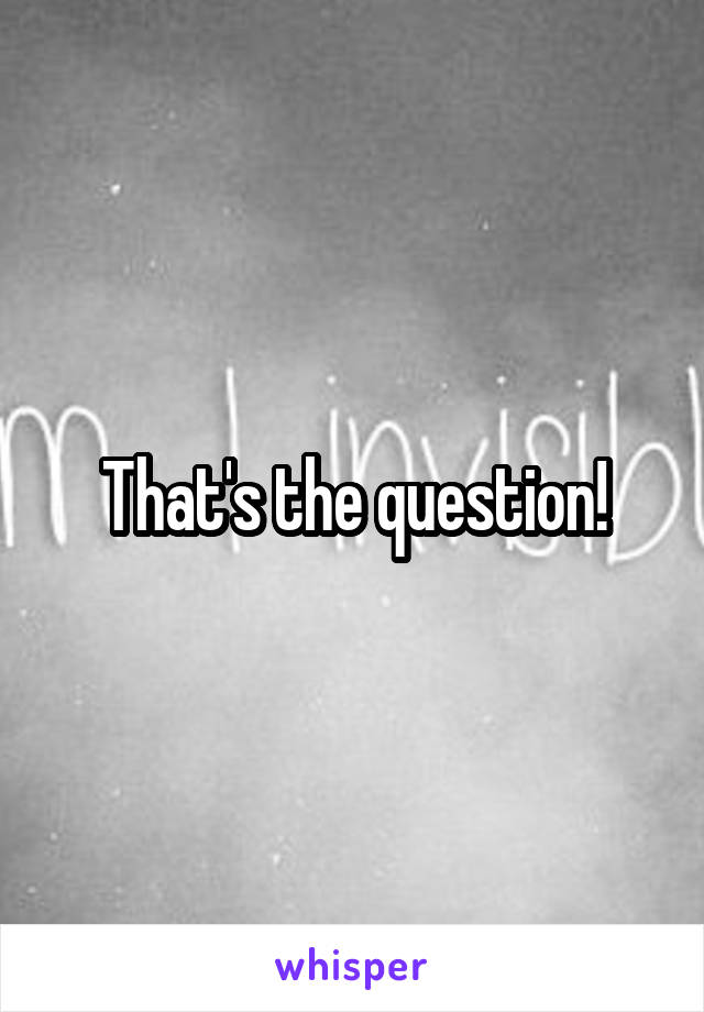 That's the question!