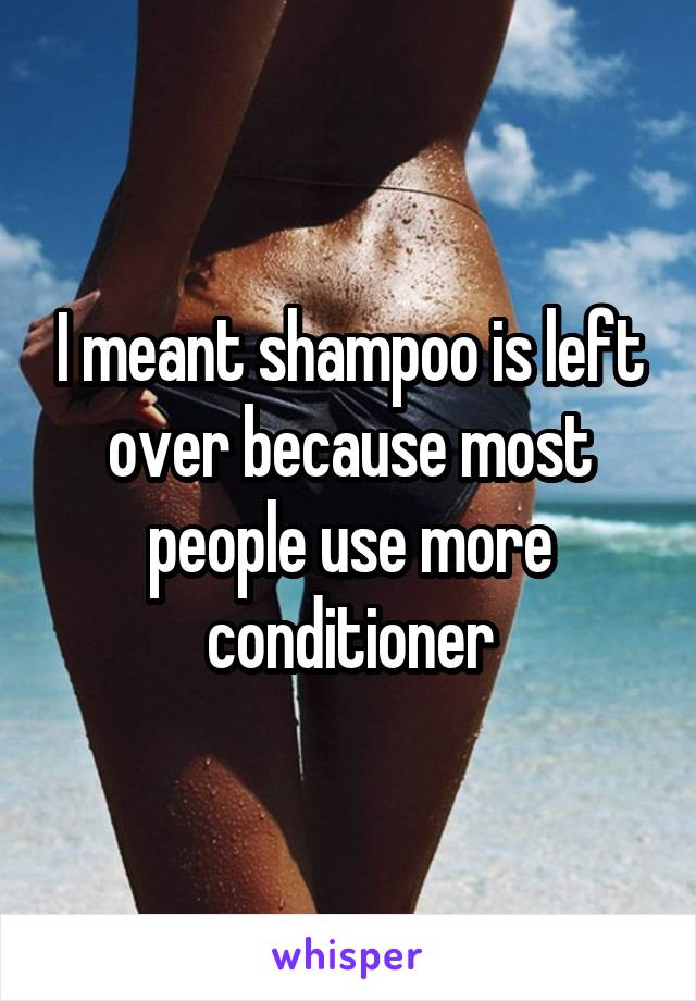 I meant shampoo is left over because most people use more conditioner