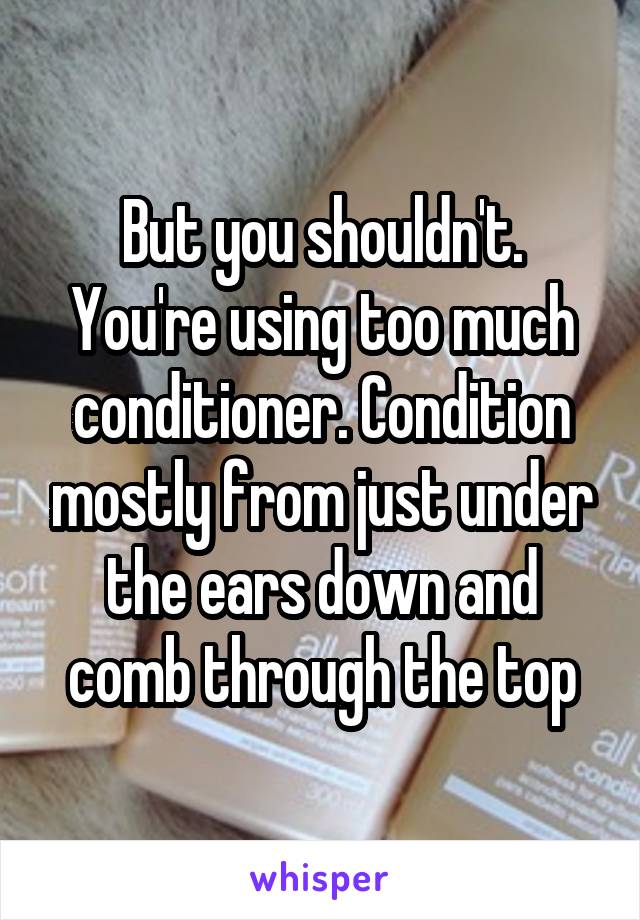 But you shouldn't. You're using too much conditioner. Condition mostly from just under the ears down and comb through the top