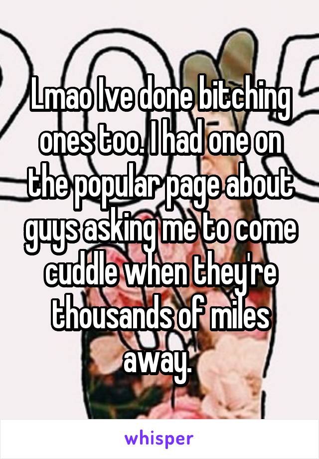 Lmao Ive done bitching ones too. I had one on the popular page about guys asking me to come cuddle when they're thousands of miles away. 