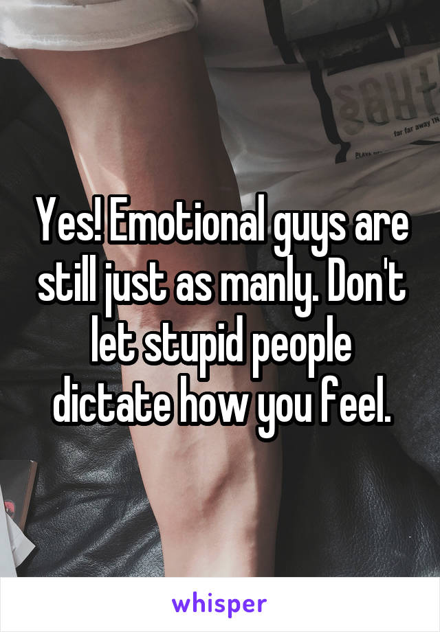Yes! Emotional guys are still just as manly. Don't let stupid people dictate how you feel.