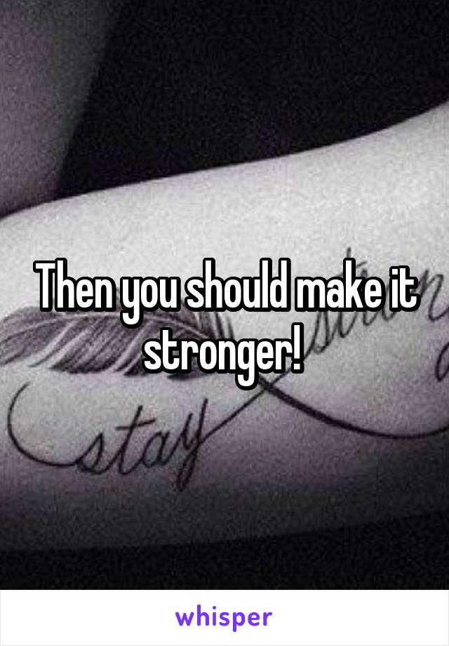 Then you should make it stronger! 