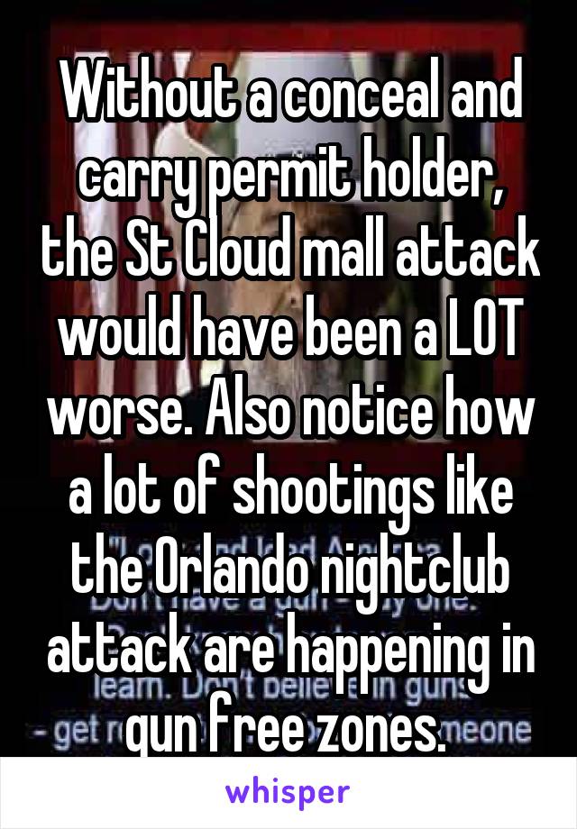 Without a conceal and carry permit holder, the St Cloud mall attack would have been a LOT worse. Also notice how a lot of shootings like the Orlando nightclub attack are happening in gun free zones. 