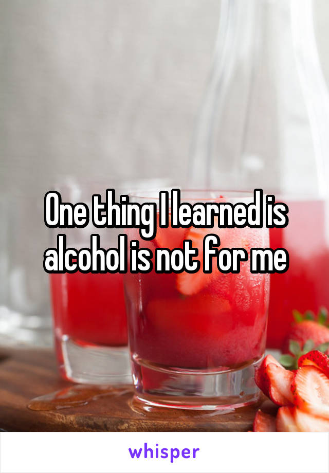 One thing I learned is alcohol is not for me