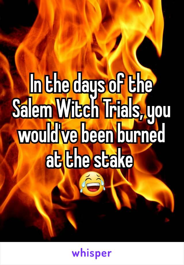 In the days of the Salem Witch Trials, you would've been burned at the stake 
😂