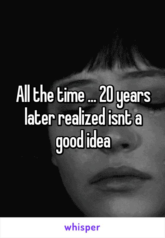 All the time ... 20 years later realized isnt a good idea