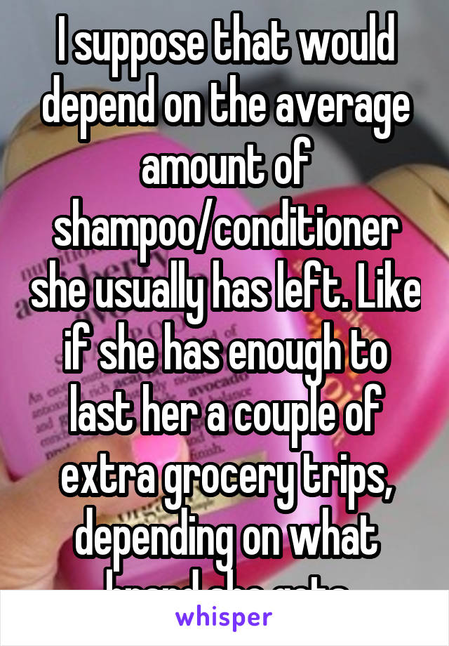 I suppose that would depend on the average amount of shampoo/conditioner she usually has left. Like if she has enough to last her a couple of extra grocery trips, depending on what brand she gets