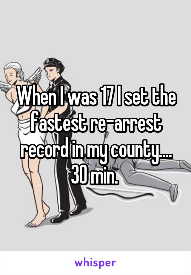 When I was 17 I set the fastest re-arrest record in my county.... 30 min. 