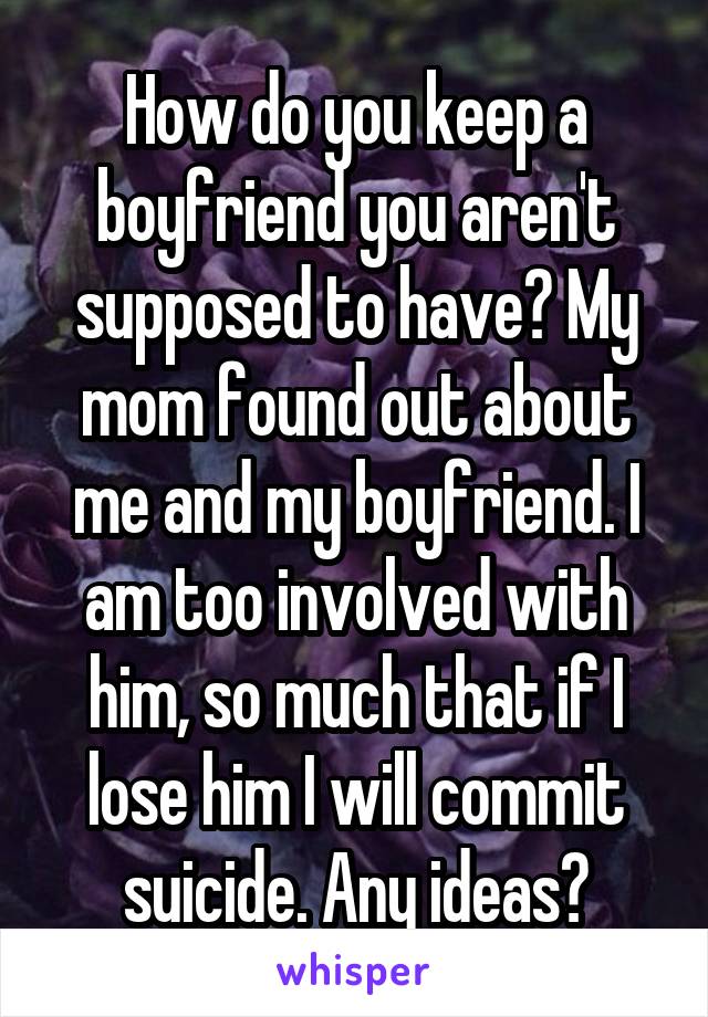 How do you keep a boyfriend you aren't supposed to have? My mom found out about me and my boyfriend. I am too involved with him, so much that if I lose him I will commit suicide. Any ideas?
