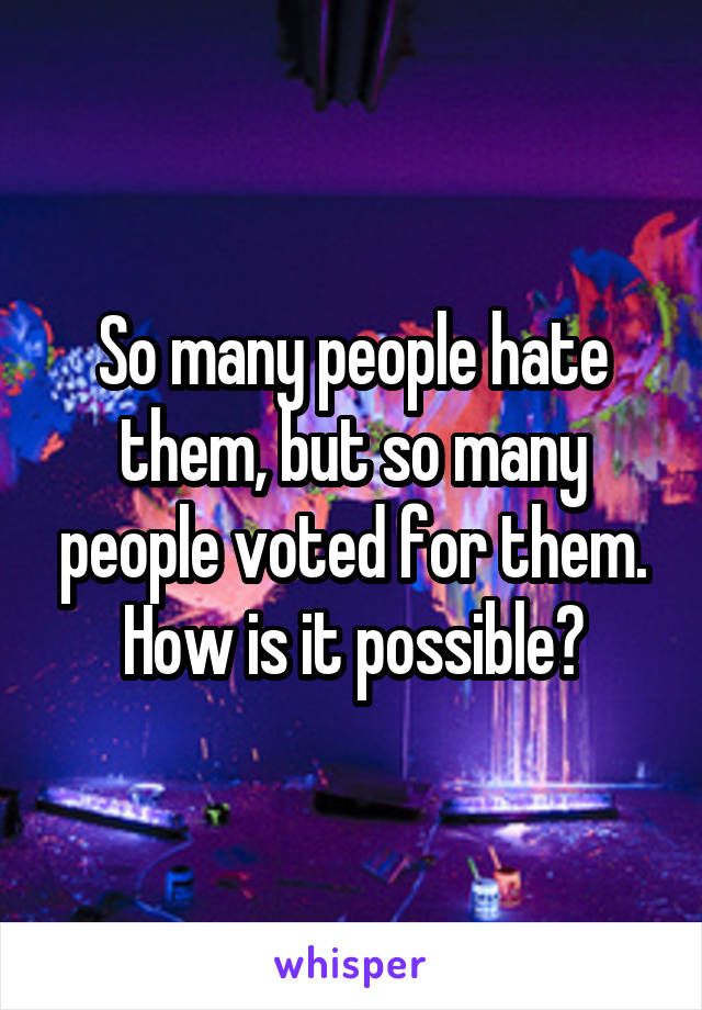 So many people hate them, but so many people voted for them. How is it possible?