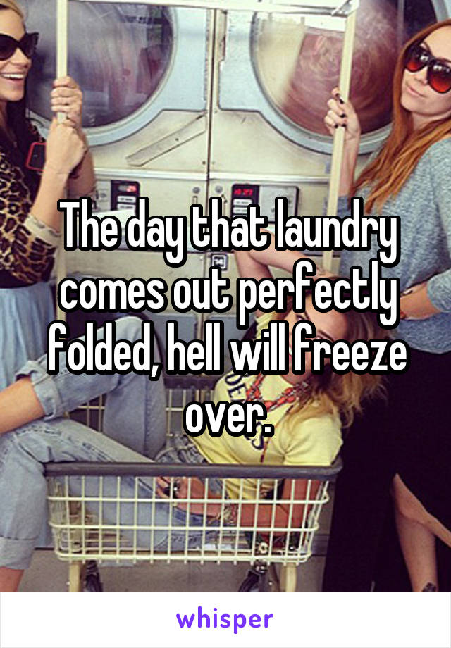 The day that laundry comes out perfectly folded, hell will freeze over.