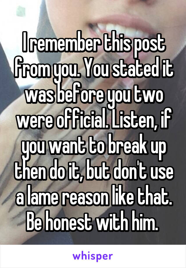 I remember this post from you. You stated it was before you two were official. Listen, if you want to break up then do it, but don't use a lame reason like that. Be honest with him. 