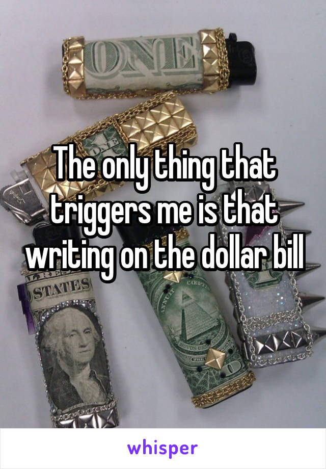 The only thing that triggers me is that writing on the dollar bill 