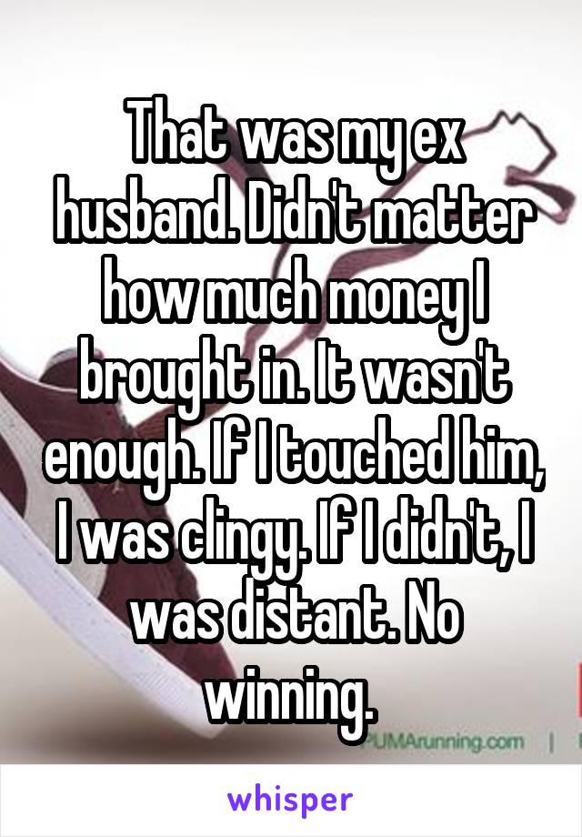 That was my ex husband. Didn't matter how much money I brought in. It wasn't enough. If I touched him, I was clingy. If I didn't, I was distant. No winning. 