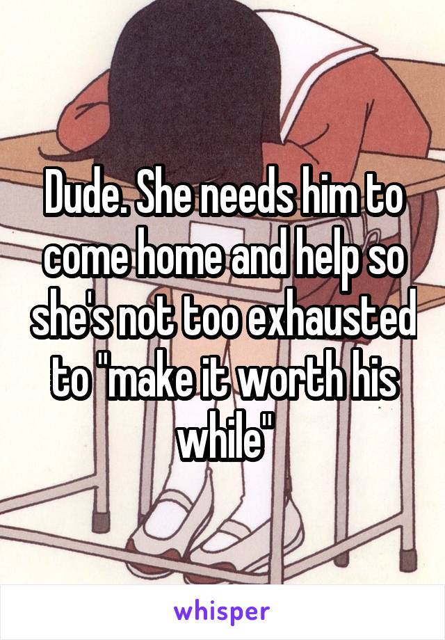 Dude. She needs him to come home and help so she's not too exhausted to "make it worth his while"