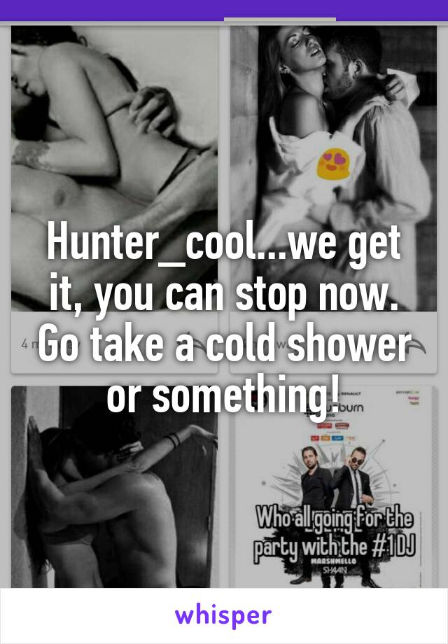 Hunter_cool...we get it, you can stop now. Go take a cold shower or something!