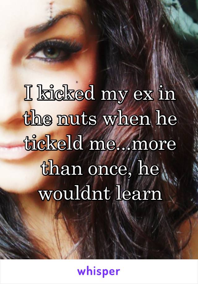 I kicked my ex in the nuts when he tickeld me...more than once, he wouldnt learn