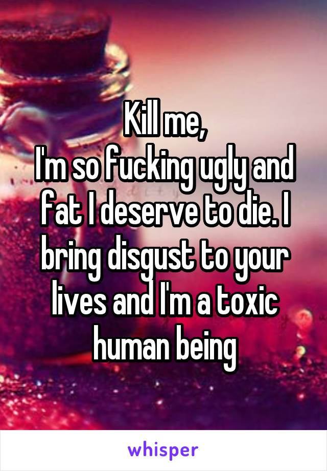 Kill me,
I'm so fucking ugly and fat I deserve to die. I bring disgust to your lives and I'm a toxic human being
