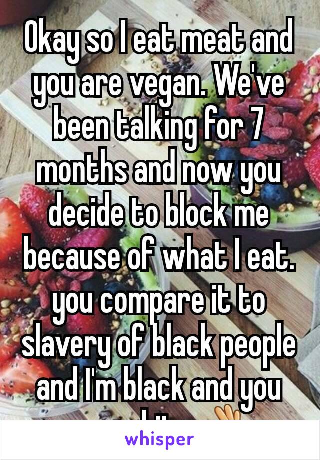 Okay so I eat meat and you are vegan. We've been talking for 7 months and now you decide to block me because of what I eat. you compare it to slavery of black people and I'm black and you are white 👌