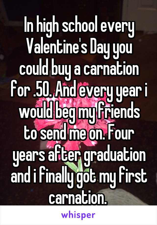 In high school every Valentine's Day you could buy a carnation for .50. And every year i would beg my friends to send me on. Four years after graduation and i finally got my first carnation. 