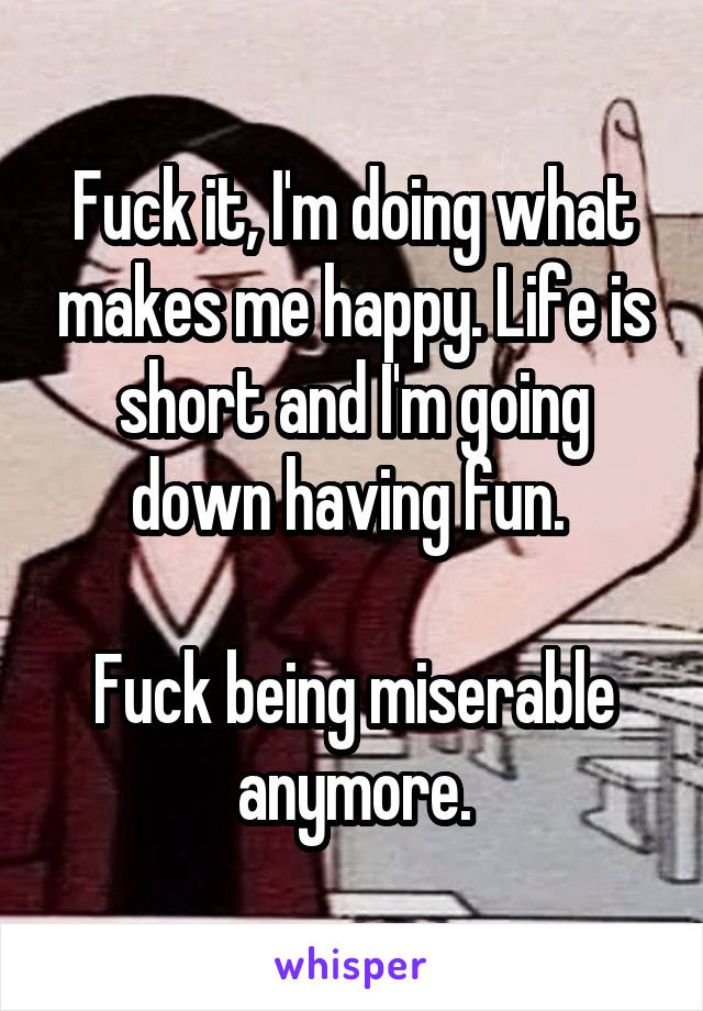 Fuck it, I'm doing what makes me happy. Life is short and I'm going down having fun. 

Fuck being miserable anymore.