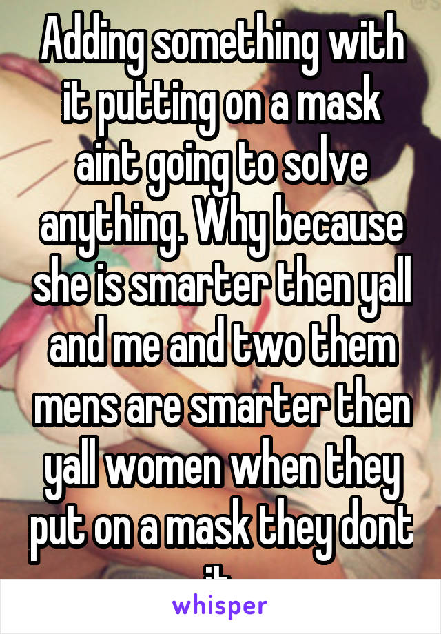 Adding something with it putting on a mask aint going to solve anything. Why because she is smarter then yall and me and two them mens are smarter then yall women when they put on a mask they dont it 