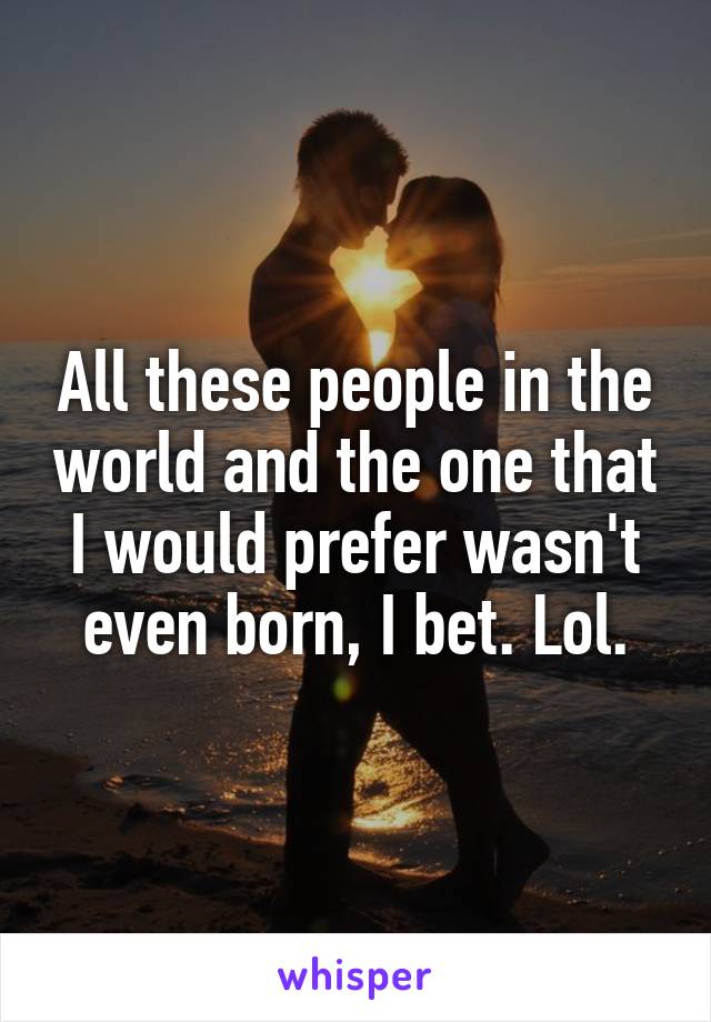 All these people in the world and the one that I would prefer wasn't even born, I bet. Lol.