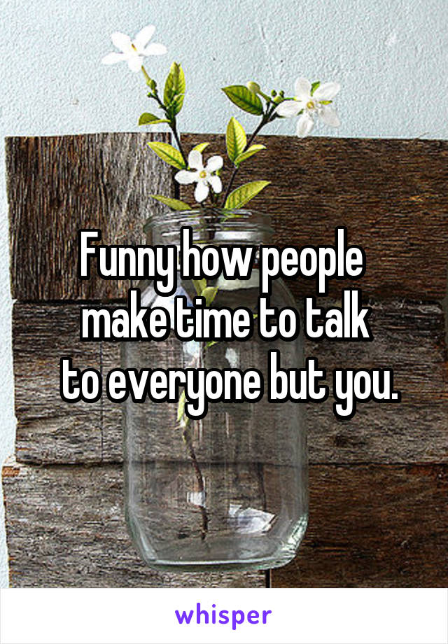 Funny how people 
make time to talk
 to everyone but you.