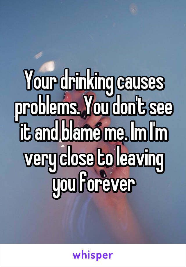 Your drinking causes problems. You don't see it and blame me. Im I'm very close to leaving you forever