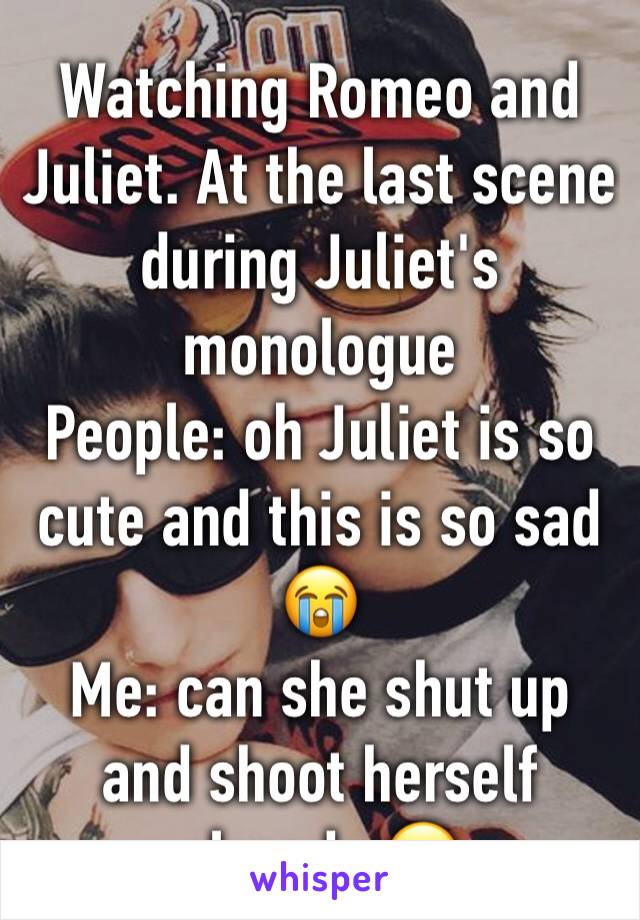 Watching Romeo and Juliet. At the last scene during Juliet's monologue
People: oh Juliet is so cute and this is so sad 😭 
Me: can she shut up and shoot herself already 🙄