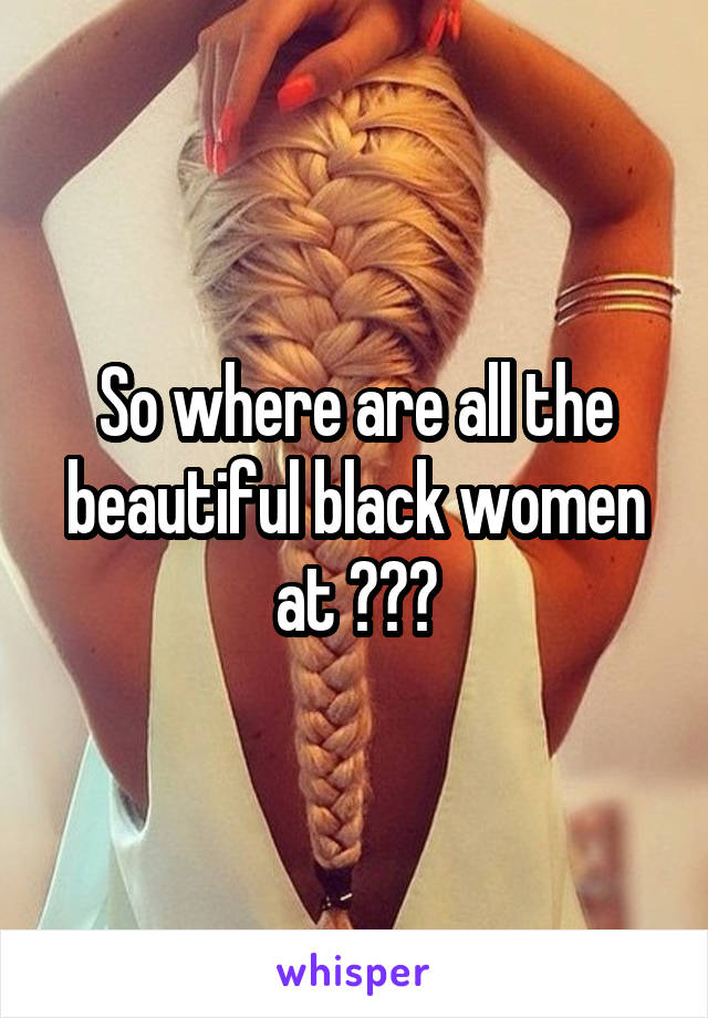 So where are all the beautiful black women at ???