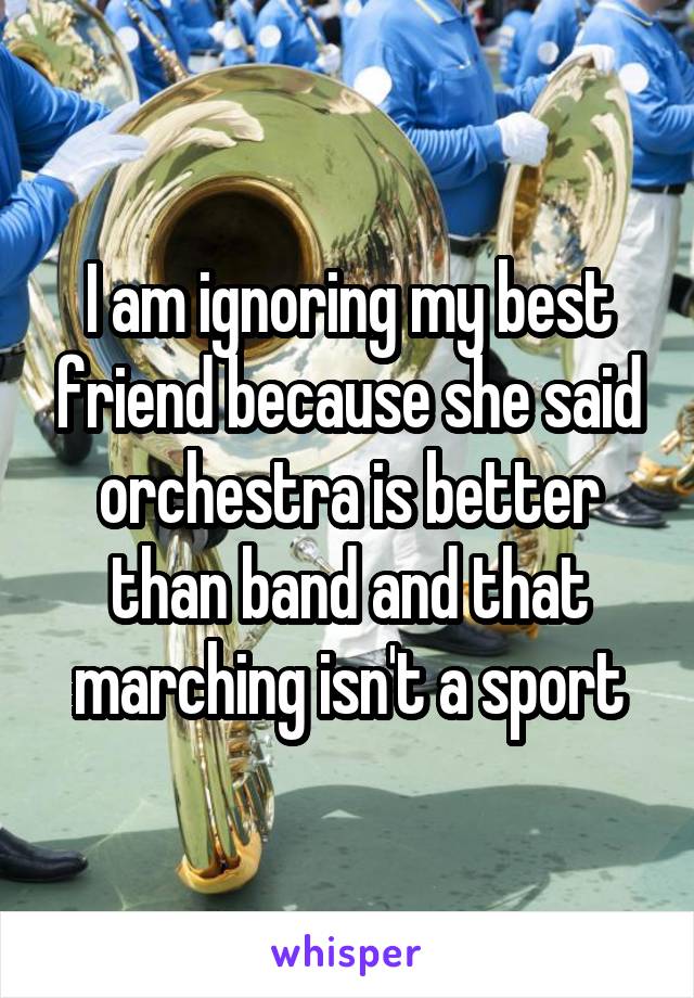 I am ignoring my best friend because she said orchestra is better than band and that marching isn't a sport