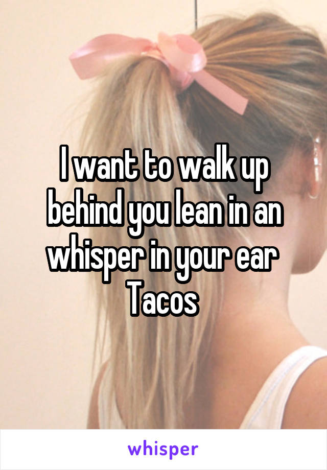 I want to walk up behind you lean in an whisper in your ear 
Tacos 