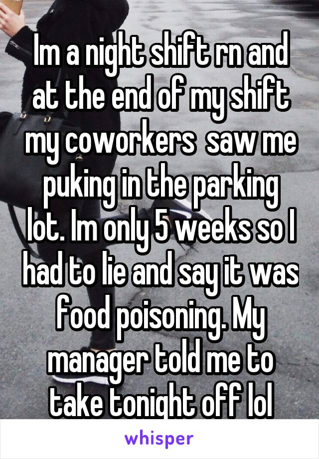 Im a night shift rn and at the end of my shift my coworkers  saw me puking in the parking lot. Im only 5 weeks so I had to lie and say it was food poisoning. My manager told me to take tonight off lol