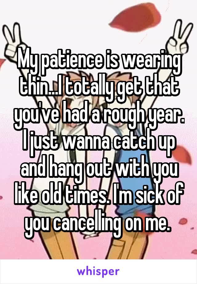 My patience is wearing thin...I totally get that you've had a rough year. I just wanna catch up and hang out with you like old times. I'm sick of you cancelling on me. 