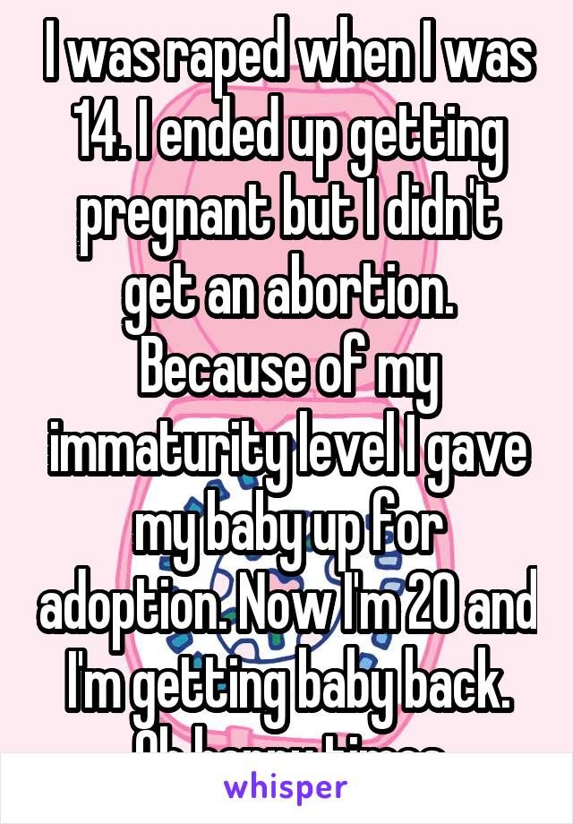 I was raped when I was 14. I ended up getting pregnant but I didn't get an abortion. Because of my immaturity level I gave my baby up for adoption. Now I'm 20 and I'm getting baby back. Oh happy times