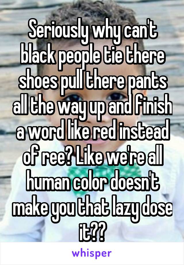 Seriously why can't black people tie there shoes pull there pants all the way up and finish a word like red instead of ree? Like we're all human color doesn't make you that lazy dose it??