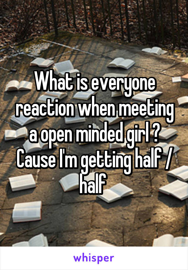What is everyone reaction when meeting a open minded girl ? Cause I'm getting half / half 