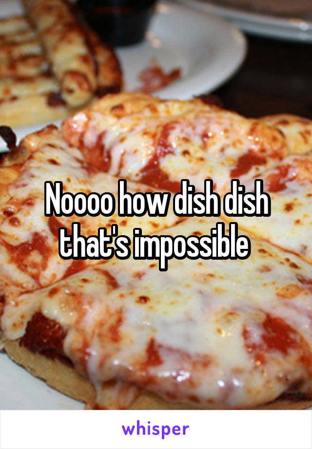 Noooo how dish dish that's impossible 