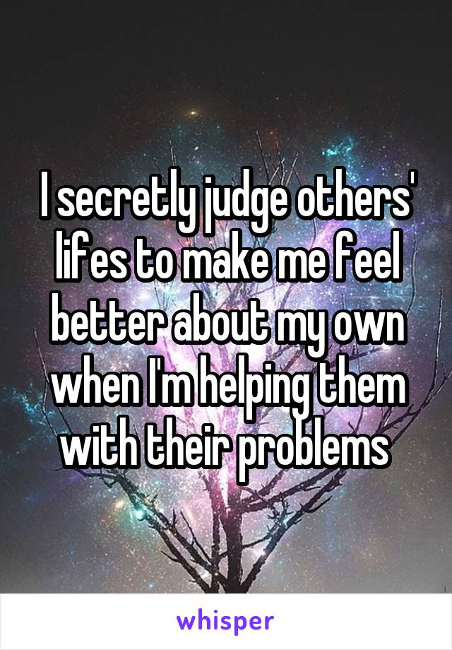 I secretly judge others' lifes to make me feel better about my own when I'm helping them with their problems 