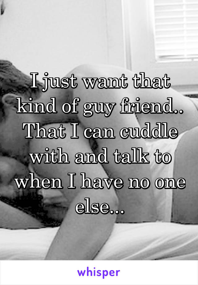 I just want that kind of guy friend.. That I can cuddle with and talk to when I have no one else...